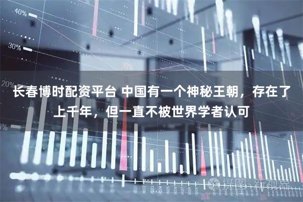 长春博时配资平台 中国有一个神秘王朝，存在了上千年，但一直不被世界学者认可