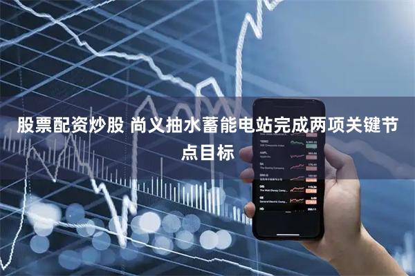 股票配资炒股 尚义抽水蓄能电站完成两项关键节点目标
