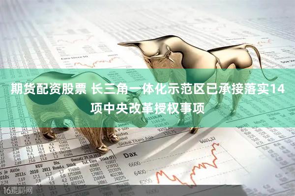 期货配资股票 长三角一体化示范区已承接落实14项中央改革授权事项