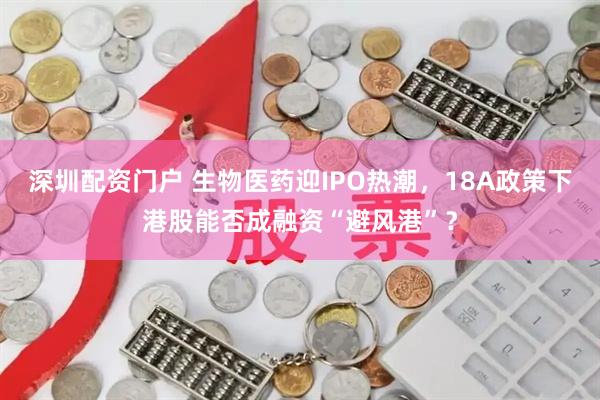 深圳配资门户 生物医药迎IPO热潮，18A政策下港股能否成融资“避风港”？