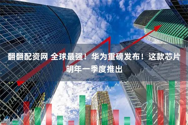 翻翻配资网 全球最强！华为重磅发布！这款芯片明年一季度推出