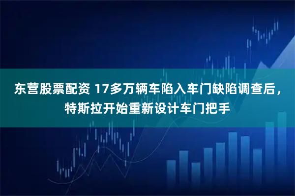 东营股票配资 17多万辆车陷入车门缺陷调查后，特斯拉开始重新设计车门把手