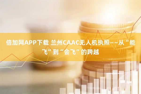 倍加网APP下载 兰州CAAC无人机执照——从“能飞”到“会飞”的跨越