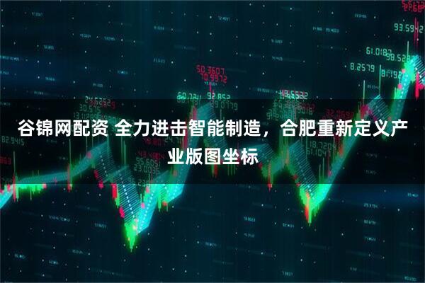 谷锦网配资 全力进击智能制造，合肥重新定义产业版图坐标