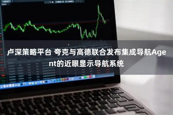 卢深策略平台 夸克与高德联合发布集成导航Agent的近眼显示导航系统