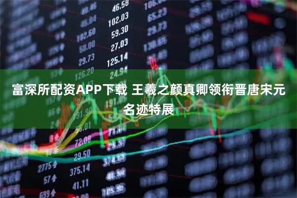 富深所配资APP下载 王羲之颜真卿领衔晋唐宋元名迹特展