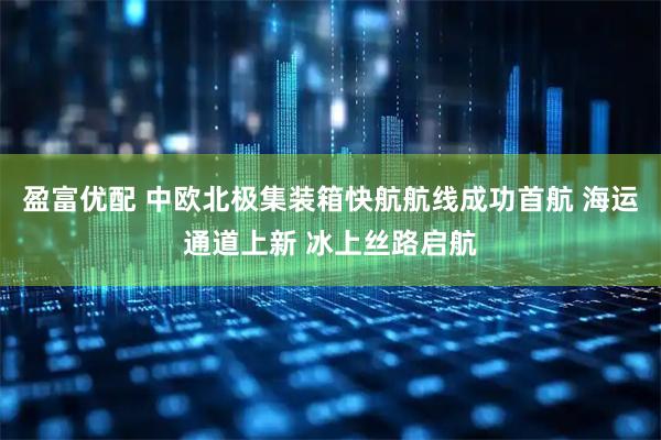 盈富优配 中欧北极集装箱快航航线成功首航 海运通道上新 冰上丝路启航