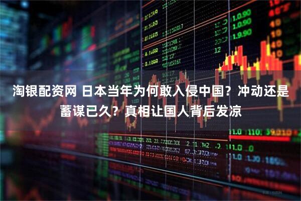 淘银配资网 日本当年为何敢入侵中国？冲动还是蓄谋已久？真相让国人背后发凉