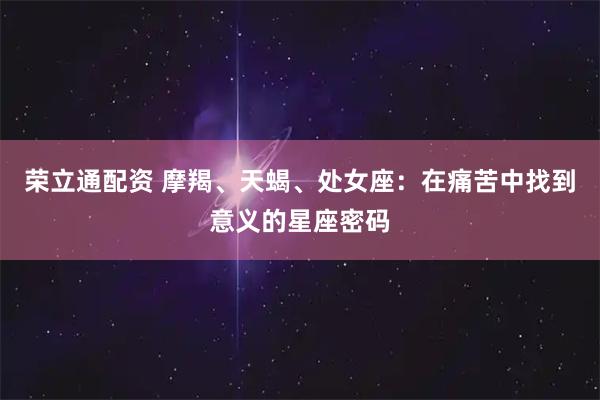 荣立通配资 摩羯、天蝎、处女座：在痛苦中找到意义的星座密码