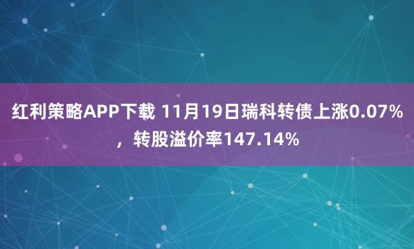 红利策略APP下载 11月19日瑞科转债上涨0.07%，转股溢价率147.14%