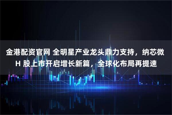 金港配资官网 全明星产业龙头鼎力支持，纳芯微 H 股上市开启增长新篇，全球化布局再提速