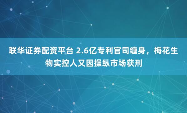 联华证券配资平台 2.6亿专利官司缠身，梅花生物实控人又因操纵市场获刑