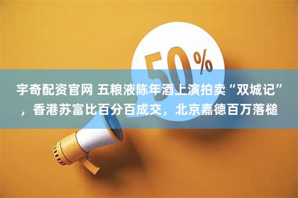 宇奇配资官网 五粮液陈年酒上演拍卖“双城记”，香港苏富比百分百成交，北京嘉德百万落槌