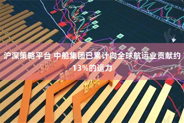 沪深策略平台 中船集团已累计向全球航运业贡献约13%的运力