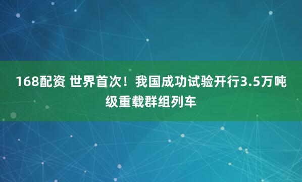 168配资 世界首次！我国成功试验开行3.5万吨级重载群组列车