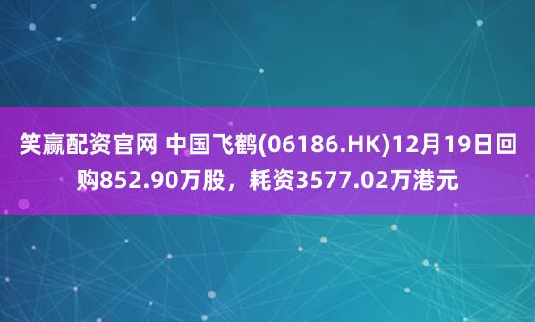 笑赢配资官网 中国飞鹤(06186.HK)12月19日回购852.90万股，耗资3577.02万港元
