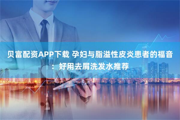 贝富配资APP下载 孕妇与脂溢性皮炎患者的福音：好用去屑洗发水推荐
