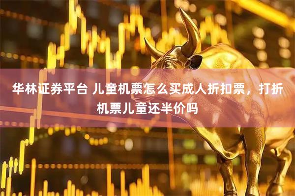 华林证券平台 儿童机票怎么买成人折扣票，打折机票儿童还半价吗