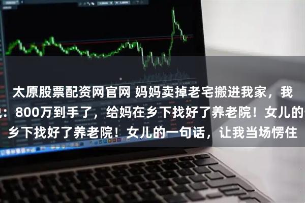 太原股票配资网官网 妈妈卖掉老宅搬进我家，我以为她午睡，跟妻子说：800万到手了，给妈在乡下找好了养老院！女儿的一句话，让我当场愣住