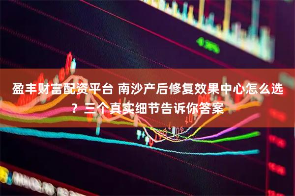 盈丰财富配资平台 南沙产后修复效果中心怎么选？三个真实细节告诉你答案