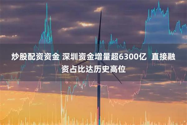 炒股配资资金 深圳资金增量超6300亿  直接融资占比达历史高位