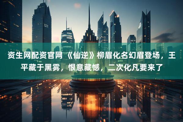 资生网配资官网 《仙逆》柳眉化名幻眉登场，王平藏于黑雾，恨意藏憾，二次化凡要来了