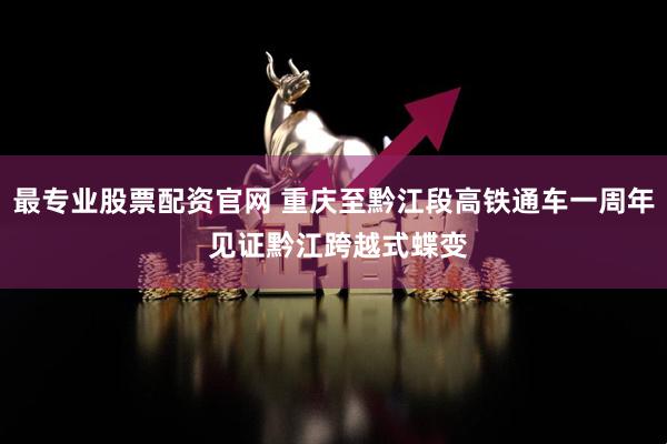 最专业股票配资官网 重庆至黔江段高铁通车一周年 见证黔江跨越式蝶变