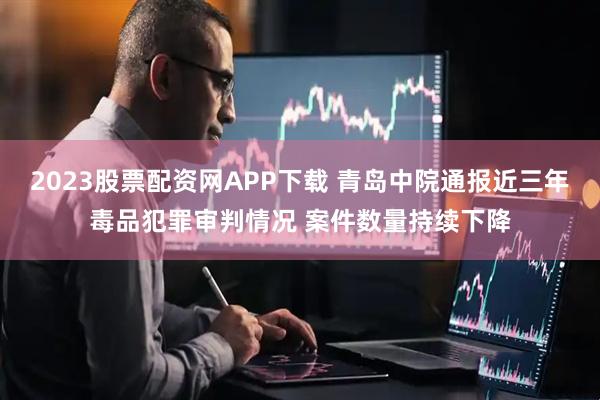2023股票配资网APP下载 青岛中院通报近三年毒品犯罪审判情况 案件数量持续下降