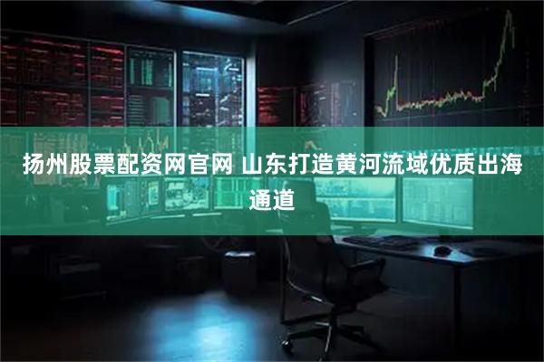 扬州股票配资网官网 山东打造黄河流域优质出海通道