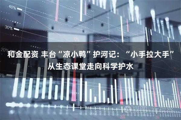 和金配资 丰台“凉小鸭”护河记：“小手拉大手”从生态课堂走向科学护水