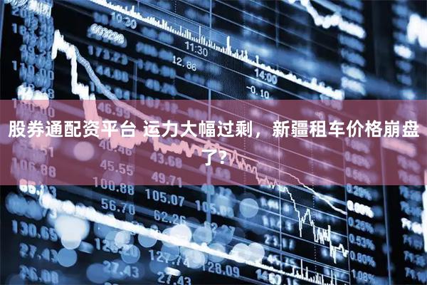 股券通配资平台 运力大幅过剩，新疆租车价格崩盘了?