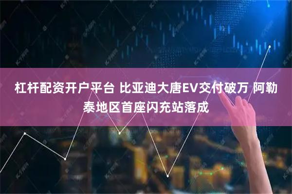 杠杆配资开户平台 比亚迪大唐EV交付破万 阿勒泰地区首座闪充站落成