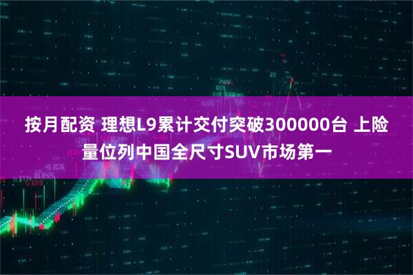 按月配资 理想L9累计交付突破300000台 上险量位列中国全尺寸SUV市场第一