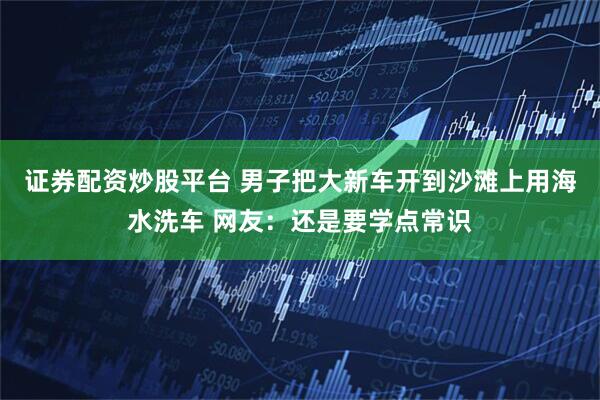 证券配资炒股平台 男子把大新车开到沙滩上用海水洗车 网友：还是要学点常识