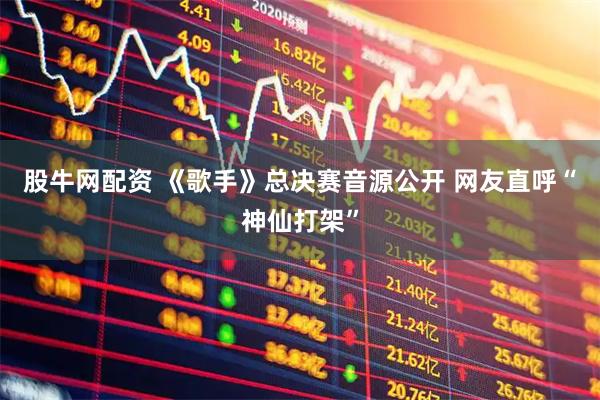 股牛网配资 《歌手》总决赛音源公开 网友直呼“神仙打架”