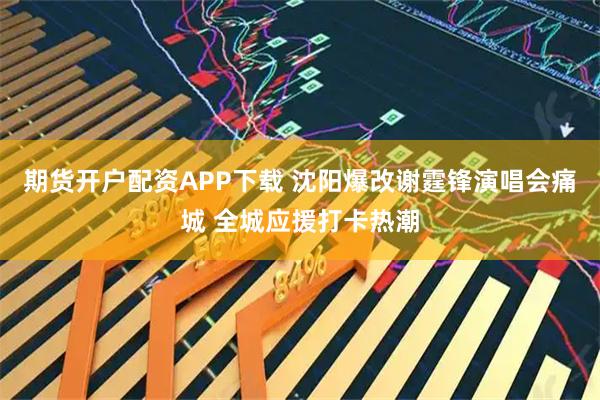 期货开户配资APP下载 沈阳爆改谢霆锋演唱会痛城 全城应援打卡热潮