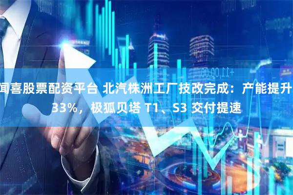 闻喜股票配资平台 北汽株洲工厂技改完成：产能提升 33%，极狐贝塔 T1、S3 交付提速