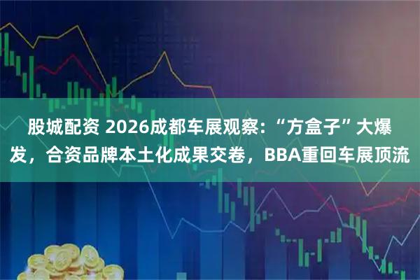 股城配资 2026成都车展观察: “方盒子”大爆发，合资品牌本土化成果交卷，BBA重回车展顶流