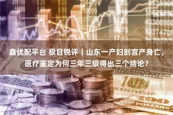 鑫优配平台 极目锐评｜山东一产妇剖宫产身亡，医疗鉴定为何三年三级得出三个结论？