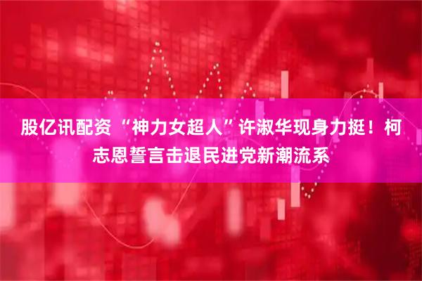 股亿讯配资 “神力女超人”许淑华现身力挺！柯志恩誓言击退民进党新潮流系