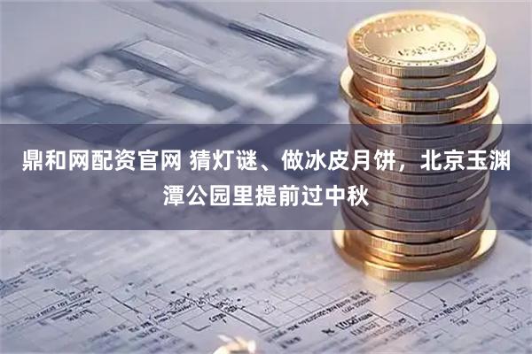 鼎和网配资官网 猜灯谜、做冰皮月饼，北京玉渊潭公园里提前过中秋