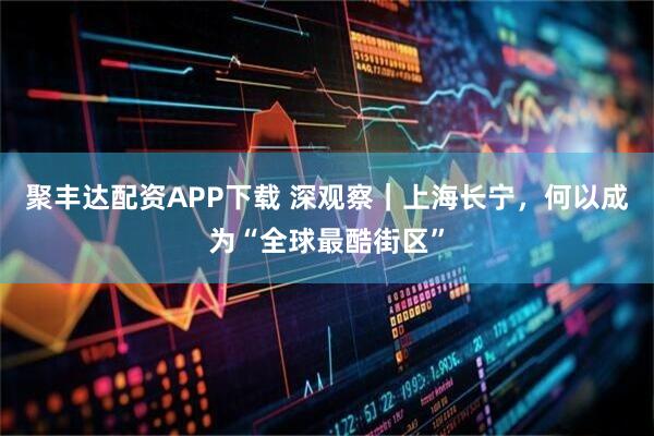 聚丰达配资APP下载 深观察｜上海长宁，何以成为“全球最酷街区”
